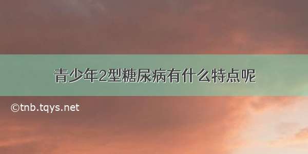 青少年2型糖尿病有什么特点呢