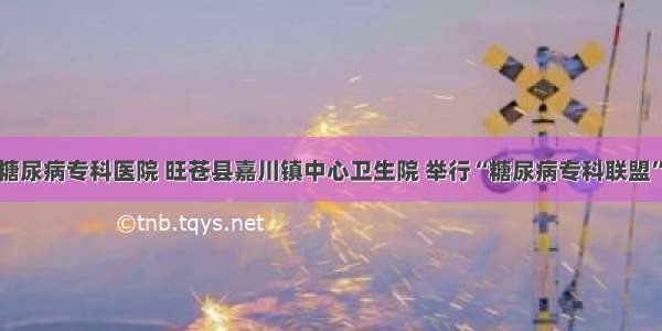 广元川北糖尿病专科医院 旺苍县嘉川镇中心卫生院 举行“糖尿病专科联盟”挂牌仪式