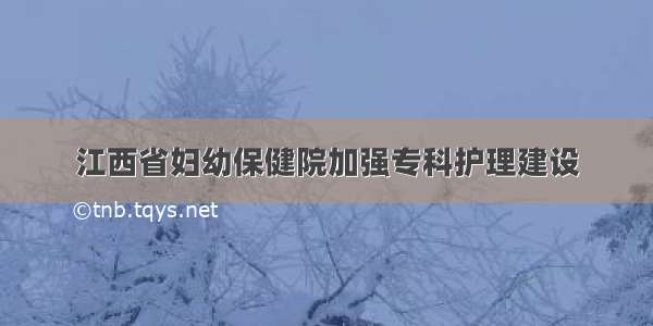 江西省妇幼保健院加强专科护理建设