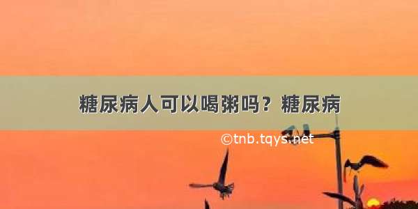 糖尿病人可以喝粥吗？糖尿病