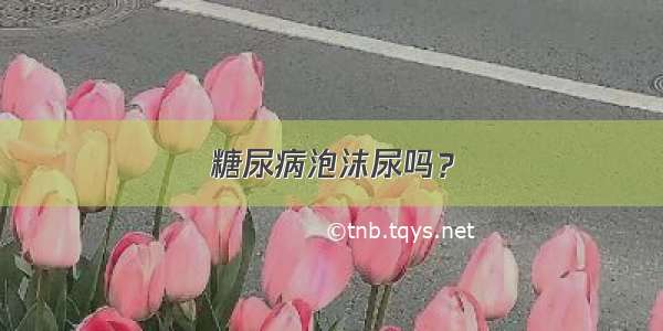 糖尿病泡沫尿吗？