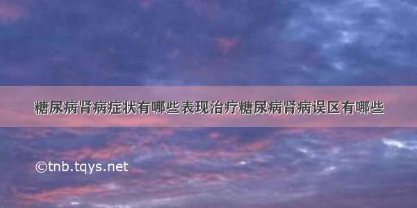 糖尿病肾病症状有哪些表现治疗糖尿病肾病误区有哪些