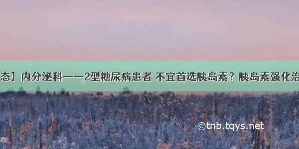 【科室动态】内分泌科——2型糖尿病患者 不宜首选胰岛素？胰岛素强化治疗了解下！