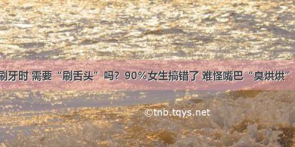 刷牙时 需要“刷舌头”吗？90％女生搞错了 难怪嘴巴“臭烘烘”！