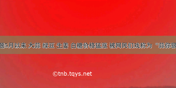 单选题5月以来 大蒜 绿豆 生姜 白糖价格猛涨 被网民们戏称为“蒜你狠” “