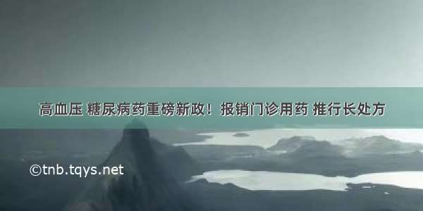 高血压 糖尿病药重磅新政！报销门诊用药 推行长处方