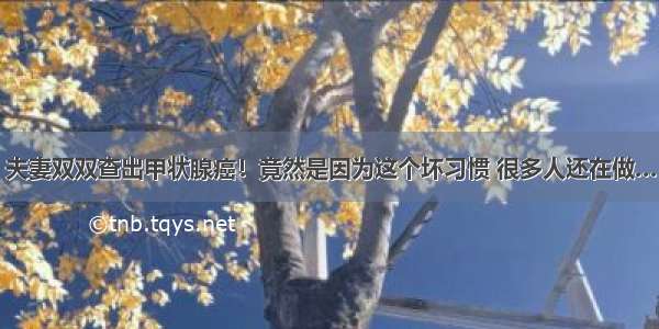 夫妻双双查出甲状腺癌！竟然是因为这个坏习惯 很多人还在做…