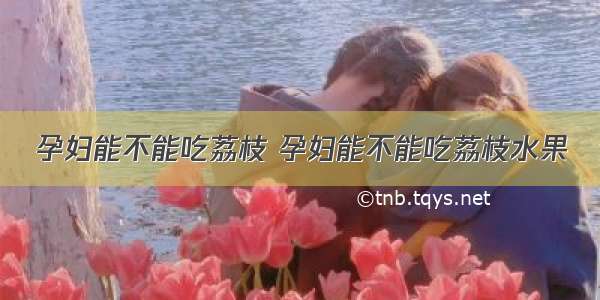 孕妇能不能吃荔枝 孕妇能不能吃荔枝水果