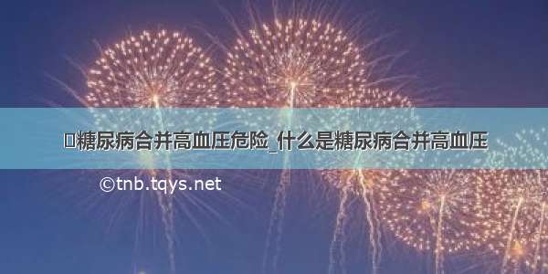 ​糖尿病合并高血压危险_什么是糖尿病合并高血压