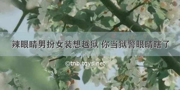 辣眼睛男扮女装想越狱 你当狱警眼睛瞎了