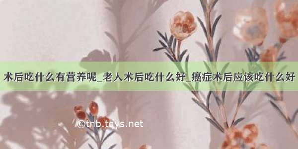 术后吃什么有营养呢_老人术后吃什么好_癌症术后应该吃什么好