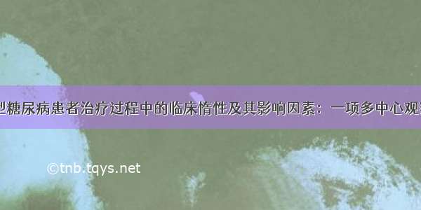 【论著】2型糖尿病患者治疗过程中的临床惰性及其影响因素：一项多中心观察性研究结果