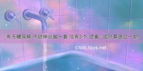 有无糖尿病 不妨伸出脚一看 没有3个“迹象” 或许算逃过一劫