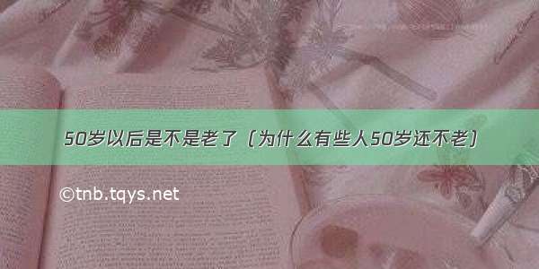 50岁以后是不是老了（为什么有些人50岁还不老）