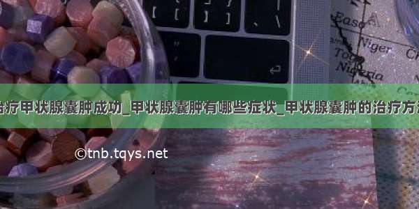 治疗甲状腺囊肿成功_甲状腺囊肿有哪些症状_甲状腺囊肿的治疗方法