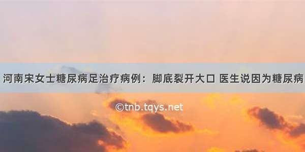 河南宋女士糖尿病足治疗病例：脚底裂开大口 医生说因为糖尿病