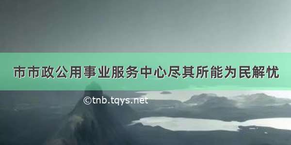 市市政公用事业服务中心尽其所能为民解忧