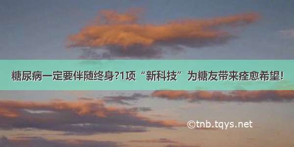 糖尿病一定要伴随终身?1项“新科技”为糖友带来痊愈希望!