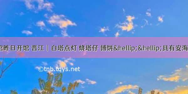 晋江︱安海侨史馆昨日开馆 晋江︱白塔点灯 烧塔仔 博饼……具有安海特色的民俗活动