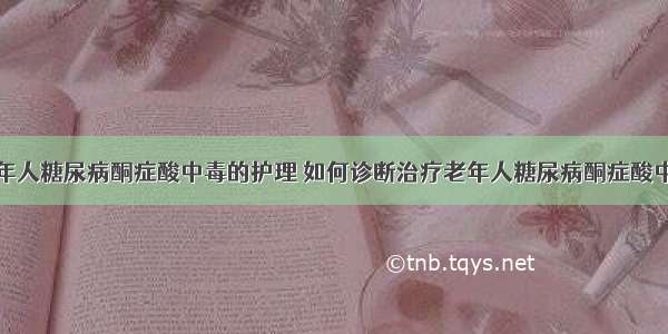 老年人糖尿病酮症酸中毒的护理	如何诊断治疗老年人糖尿病酮症酸中毒