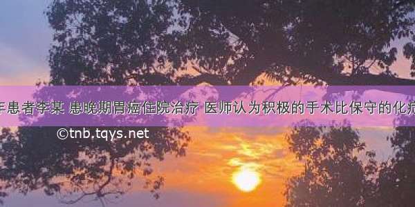 某农村老年患者李某 患晚期胃癌住院治疗 医师认为积极的手术比保守的化疗 放疗效果