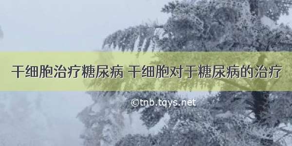 干细胞治疗糖尿病 干细胞对于糖尿病的治疗