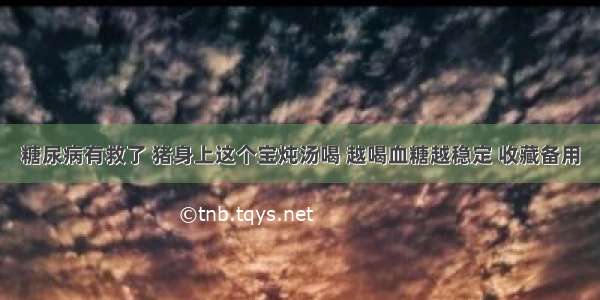 糖尿病有救了 猪身上这个宝炖汤喝 越喝血糖越稳定 收藏备用