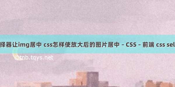 css标签选择器让img居中 css怎样使放大后的图片居中 – CSS – 前端 css selected属性