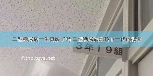 二型糖尿病一生算废了吗 二型糖尿病遗传下一代的概率