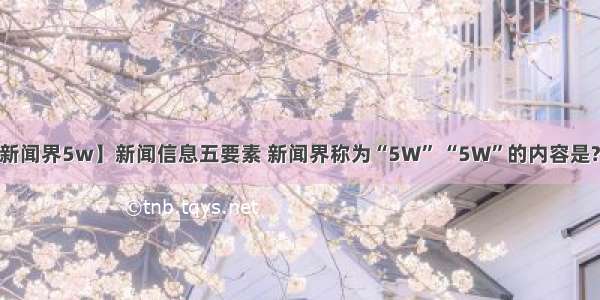 【新闻界5w】新闻信息五要素 新闻界称为“5W” “5W”的内容是?(....