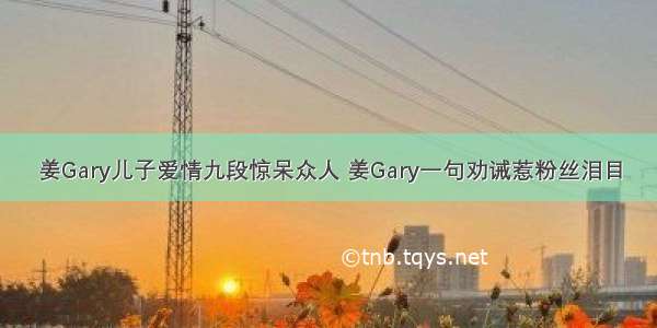 姜Gary儿子爱情九段惊呆众人 姜Gary一句劝诫惹粉丝泪目