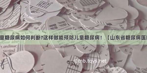 儿童糖尿病如何判断?这样做能预防儿童糖尿病！【山东省糖尿病医院】