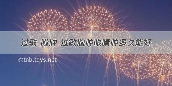 过敏 脸肿 过敏脸肿眼睛肿多久能好