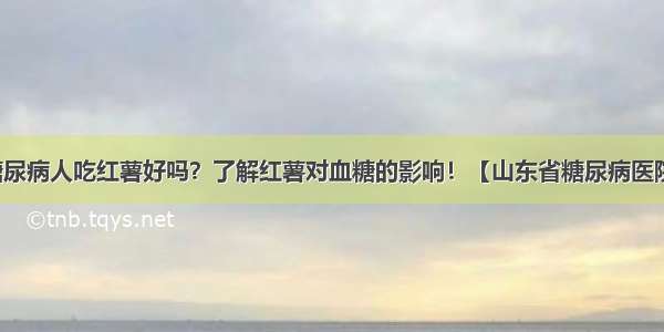 糖尿病人吃红薯好吗？了解红薯对血糖的影响！【山东省糖尿病医院】