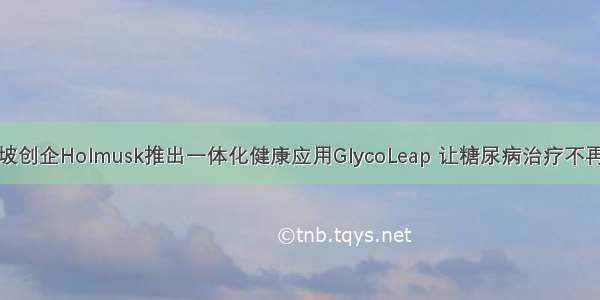 新加坡创企Holmusk推出一体化健康应用GlycoLeap 让糖尿病治疗不再孤独