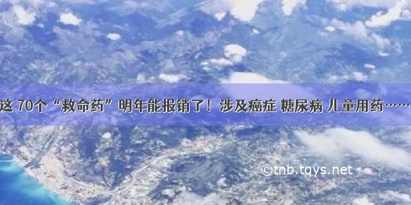 这 70个“救命药”明年能报销了！涉及癌症 糖尿病 儿童用药……