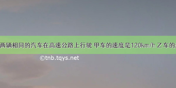 填空题两辆相同的汽车在高速公路上行驶 甲车的速度是120km/h 乙车的速度是