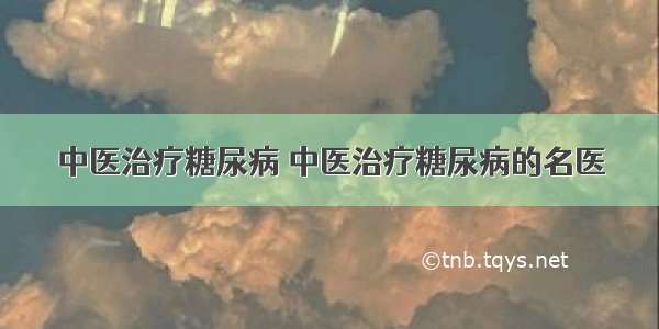 中医治疗糖尿病 中医治疗糖尿病的名医