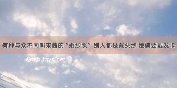 有种与众不同叫宋茜的“婚纱照” 别人都是戴头纱 她偏要戴发卡