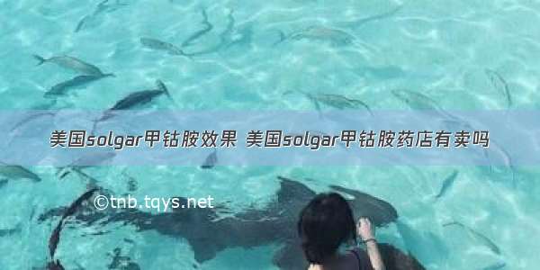 美国solgar甲钴胺效果 美国solgar甲钴胺药店有卖吗