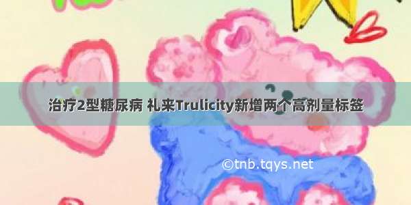 治疗2型糖尿病 礼来Trulicity新增两个高剂量标签