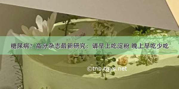 糖尿病？高分杂志最新研究：请早上吃淀粉 晚上早吃少吃