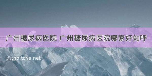 广州糖尿病医院 广州糖尿病医院哪家好知呼