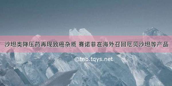 沙坦类降压药再现致癌杂质 赛诺菲在海外召回厄贝沙坦等产品