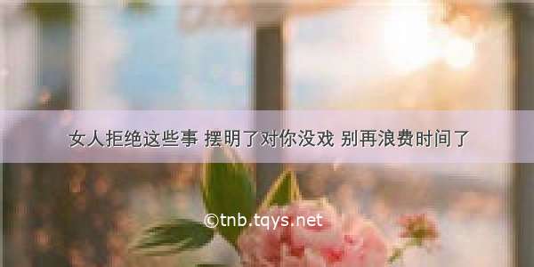 女人拒绝这些事 摆明了对你没戏 别再浪费时间了