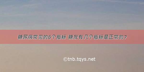 糖尿病常见的6个指标 糖友有几个指标是正常的？