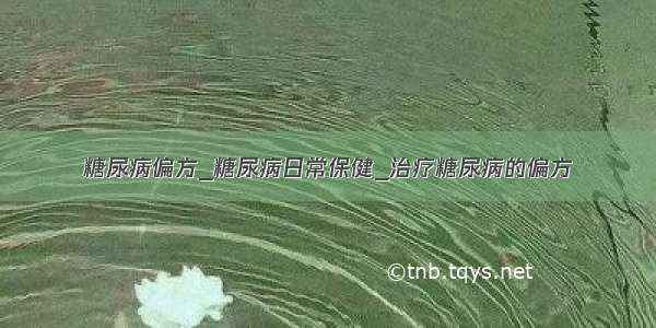 糖尿病偏方_糖尿病日常保健_治疗糖尿病的偏方