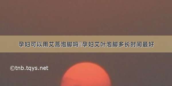 孕妇可以用艾蒿泡脚吗	孕妇艾叶泡脚多长时间最好