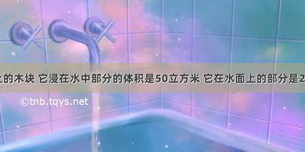 浮在水面上的木块 它浸在水中部分的体积是50立方米 它在水面上的部分是25立方米 受