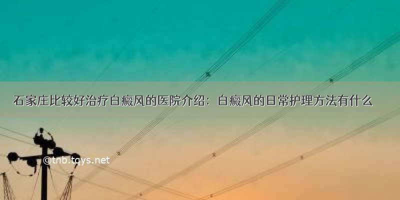 石家庄比较好治疗白癜风的医院介绍：白癜风的日常护理方法有什么